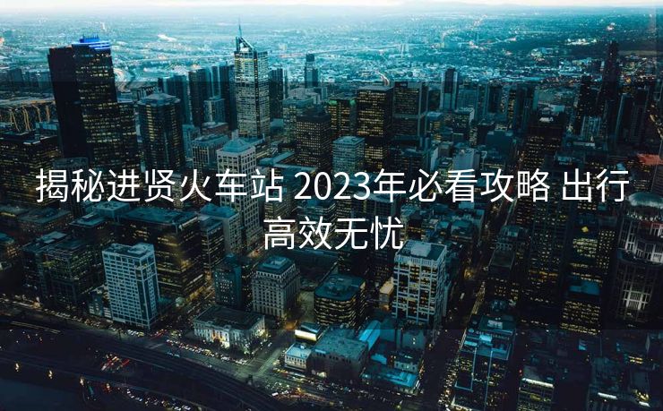 揭秘進賢火車站 2023年必看攻略 出行高效無憂