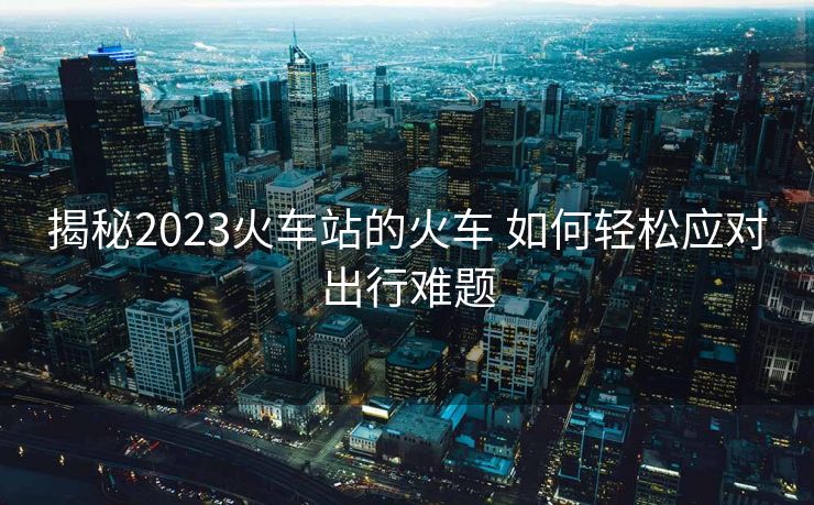 揭秘2023火車(chē)站的火車(chē) 如何輕松應(yīng)對(duì)出行難題