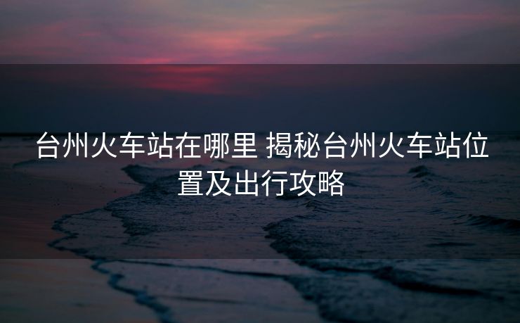 臺州火車站在哪里 揭秘臺州火車站位置及出行攻略