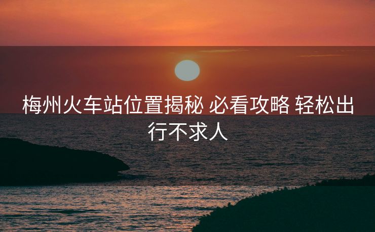 梅州火車站位置揭秘 必看攻略 輕松出行不求人