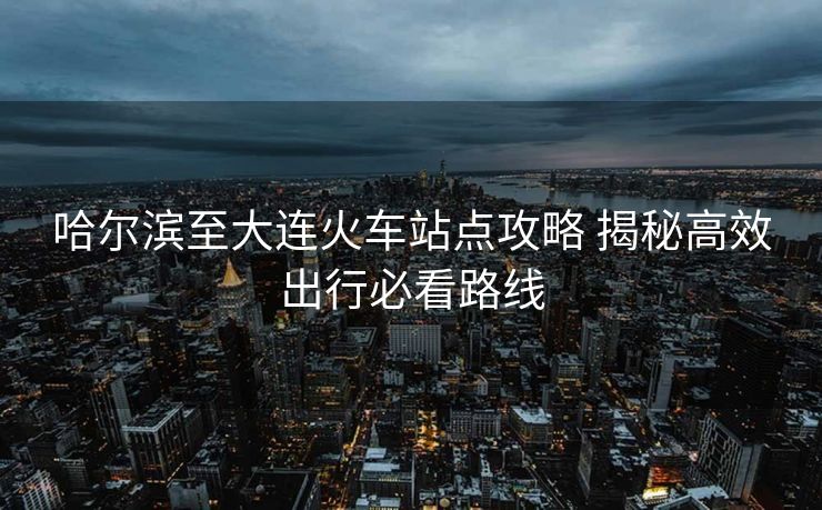 哈爾濱至大連火車站點攻略 揭秘高效出行必看路線