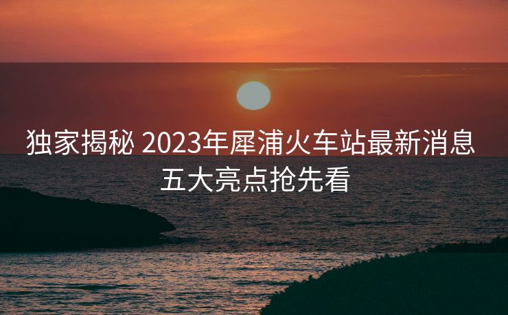 獨家揭秘 2023年犀浦火車站最新消息 五大亮點搶先看