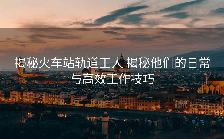 揭秘火車站軌道工人 揭秘他們的日常與高效工作技巧