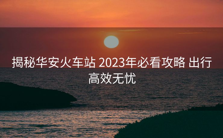 揭秘華安火車站 2023年必看攻略 出行高效無憂
