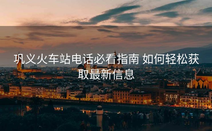 鞏義火車站電話必看指南 如何輕松獲取最新信息 鞏義火車站電話必看指南 如何輕松獲取最新信息