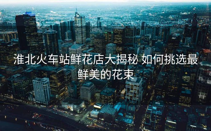 淮北火車站鮮花店大揭秘 如何挑選最鮮美的花束