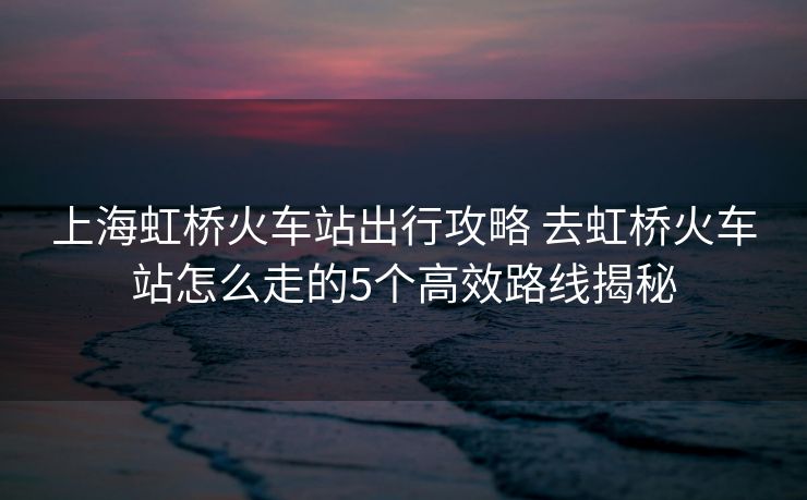 上海虹橋火車站出行攻略 去虹橋火車站怎么走的5個(gè)高效路線揭秘