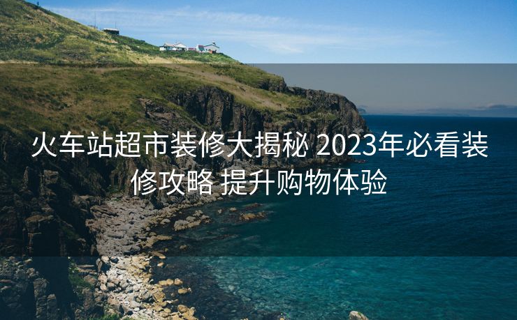火車站超市裝修大揭秘 2023年必看裝修攻略 提升購(gòu)物體驗(yàn)
