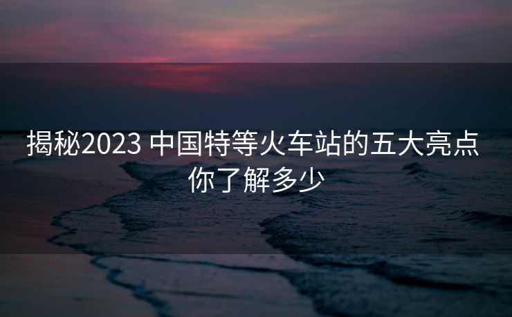揭秘2023 中國(guó)特等火車站的五大亮點(diǎn) 你了解多少 揭秘2023 中國(guó)特等火車站的五大亮點(diǎn) 你了解多少