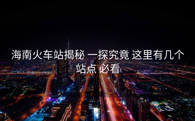 海南火車站揭秘 一探究竟 這里有幾個(gè)站點(diǎn) 必看