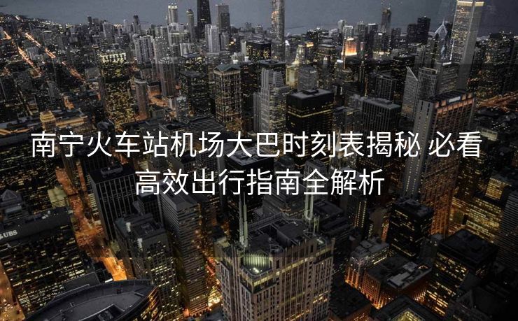 南寧火車站機場大巴時刻表揭秘 必看 高效出行指南全解析