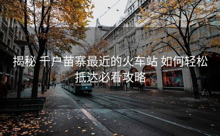 揭秘 千戶(hù)苗寨最近的火車(chē)站 如何輕松抵達(dá)必看攻略