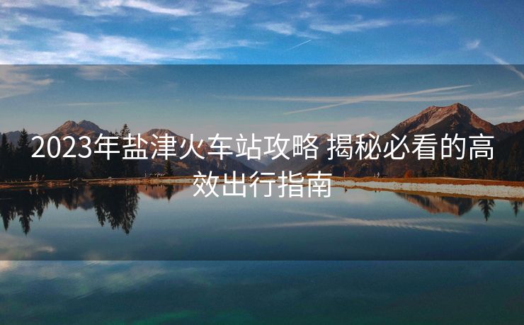 2023年鹽津火車(chē)站攻略 揭秘必看的高效出行指南