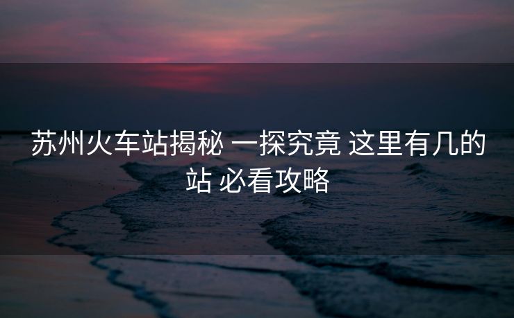 蘇州火車站揭秘 一探究竟 這里有幾的站 必看攻略
