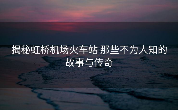 揭秘虹橋機(jī)場(chǎng)火車(chē)站 那些不為人知的故事與傳奇