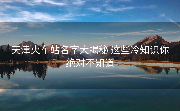 天津火車站名字大揭秘 這些冷知識(shí)你絕對(duì)不知道