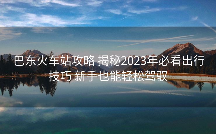 巴東火車站攻略 揭秘2023年必看出行技巧 新手也能輕松駕馭