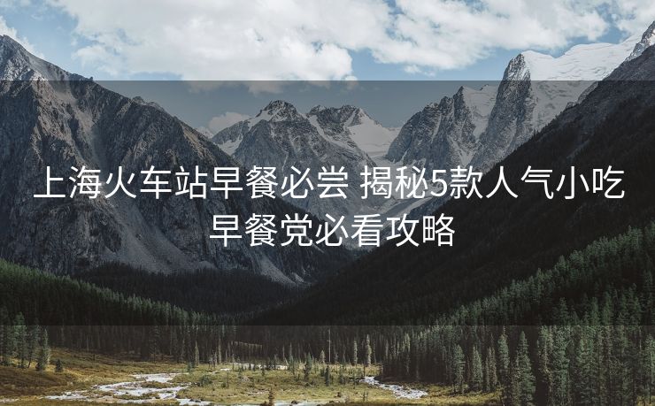 上海火車站早餐必嘗 揭秘5款人氣小吃 早餐黨必看攻略