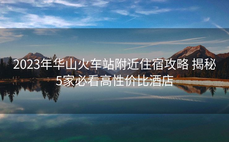 2023年華山火車站附近住宿攻略 揭秘5家必看高性價比酒店