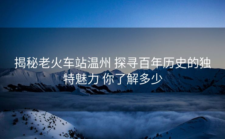 揭秘老火車站溫州 探尋百年歷史的獨(dú)特魅力 你了解多少