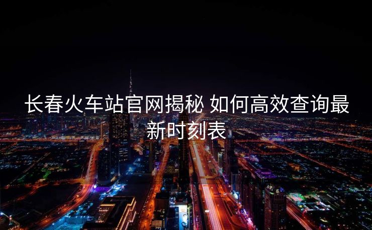 長春火車站官網揭秘 如何高效查詢最新時刻表