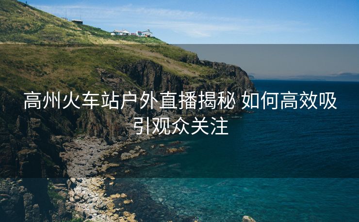 高州火車站戶外直播揭秘 如何高效吸引觀眾關(guān)注