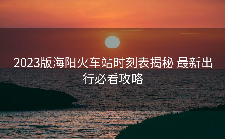2023版海陽火車站時刻表揭秘 最新出行必看攻略