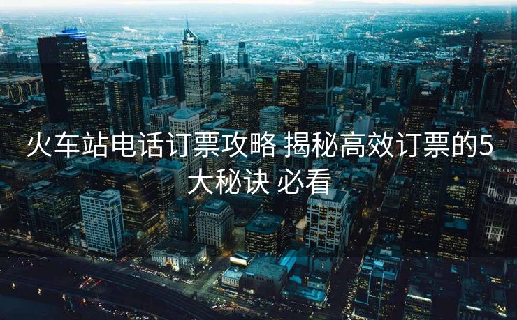火車站電話訂票攻略 揭秘高效訂票的5大秘訣 必看