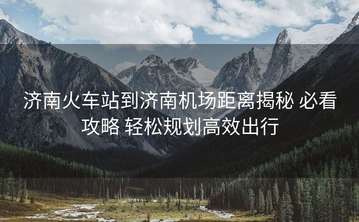 濟(jì)南火車(chē)站到濟(jì)南機(jī)場(chǎng)距離揭秘 必看攻略 輕松規(guī)劃高效出行