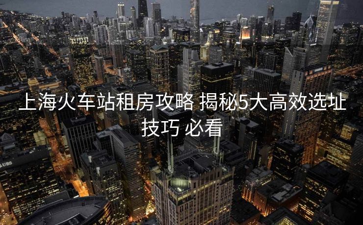 上?；疖?chē)站租房攻略 揭秘5大高效選址技巧 必看