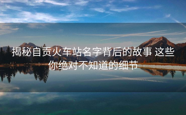 揭秘自貢火車站名字背后的故事 這些你絕對不知道的細節(jié) 揭秘自貢火車站名字背后的故事 這些你絕對不知道的細節(jié)