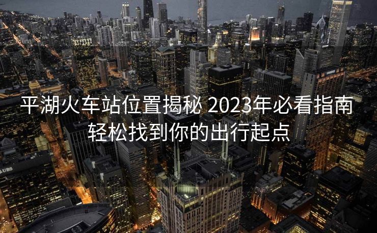 平湖火車站位置揭秘 2023年必看指南 輕松找到你的出行起點(diǎn)