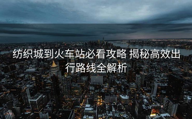 紡織城到火車站必看攻略 揭秘高效出行路線全解析