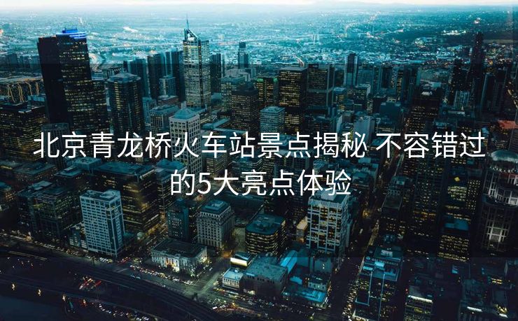 北京青龍橋火車(chē)站景點(diǎn)揭秘 不容錯(cuò)過(guò)的5大亮點(diǎn)體驗(yàn)