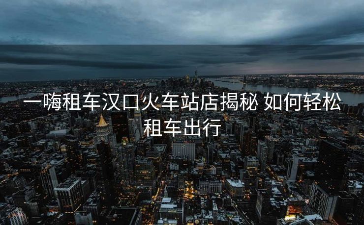 一嗨租車(chē)漢口火車(chē)站店揭秘 如何輕松租車(chē)出行