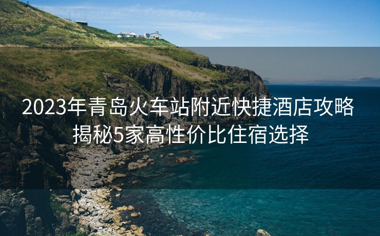 2023年青島火車站附近快捷酒店攻略 揭秘5家高性價(jià)比住宿選擇