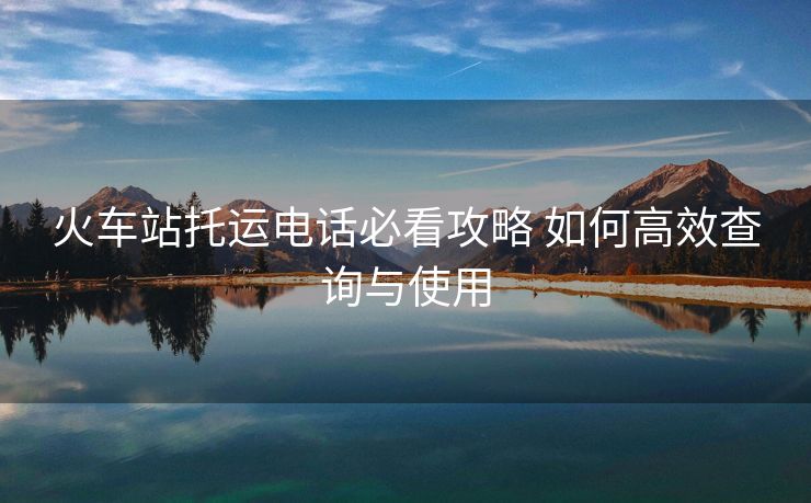 火車(chē)站托運(yùn)電話(huà)必看攻略 如何高效查詢(xún)與使用