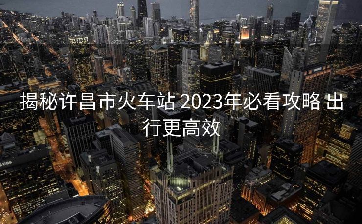 揭秘許昌市火車(chē)站 2023年必看攻略 出行更高效