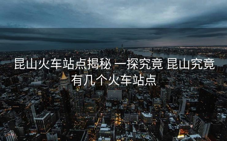 昆山火車站點(diǎn)揭秘 一探究竟 昆山究竟有幾個(gè)火車站點(diǎn)