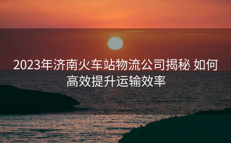 2023年濟(jì)南火車站物流公司揭秘 如何高效提升運(yùn)輸效率