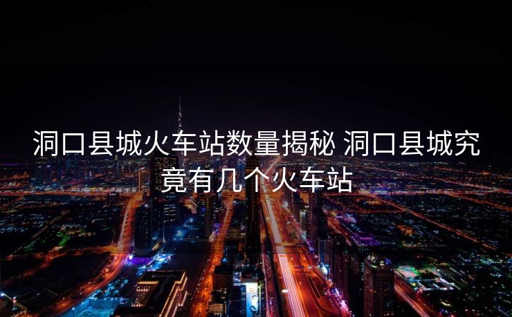 洞口縣城火車站數(shù)量揭秘 洞口縣城究竟有幾個(gè)火車站