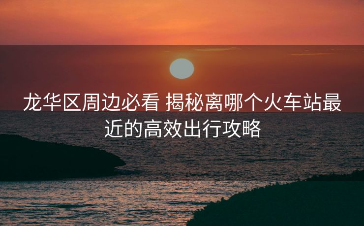龍華區(qū)周邊必看 揭秘離哪個(gè)火車站最近的高效出行攻略