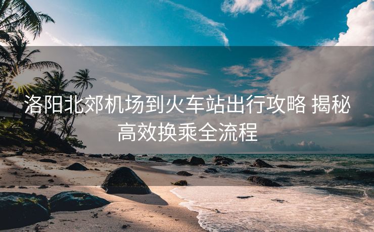 洛陽北郊機(jī)場到火車站出行攻略 揭秘高效換乘全流程