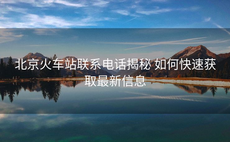 北京火車站聯(lián)系電話揭秘 如何快速獲取最新信息