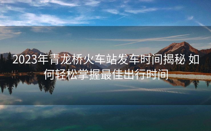 2023年青龍橋火車站發(fā)車時(shí)間揭秘 如何輕松掌握最佳出行時(shí)間