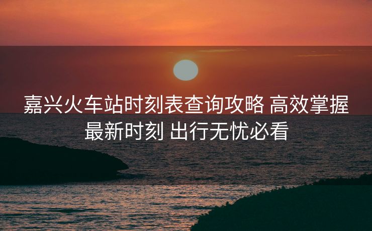 嘉興火車站時(shí)刻表查詢攻略 高效掌握最新時(shí)刻 出行無憂必看