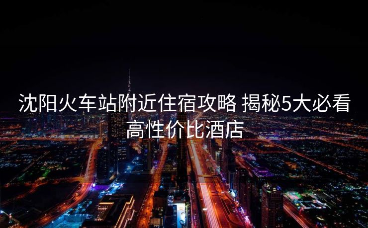 沈陽(yáng)火車站附近住宿攻略 揭秘5大必看高性價(jià)比酒店