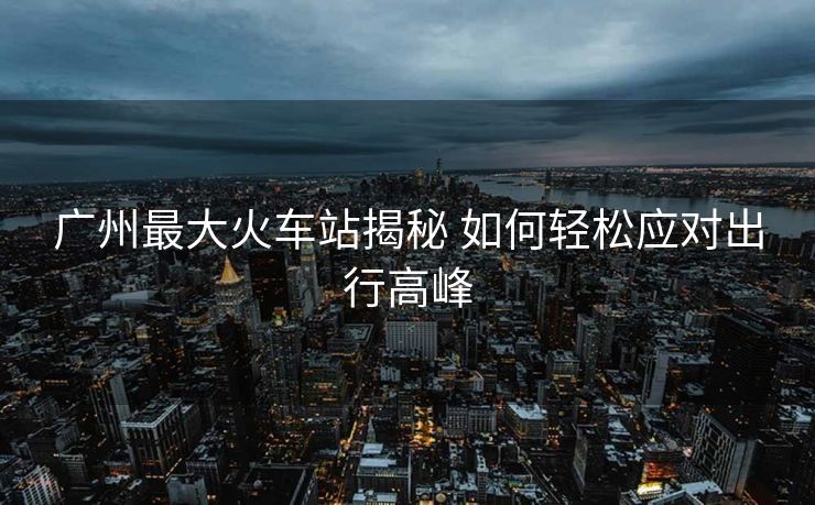廣州最大火車站揭秘 如何輕松應(yīng)對出行高峰