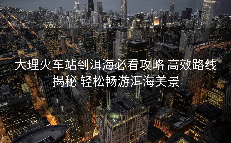大理火車站到洱海必看攻略 高效路線揭秘 輕松暢游洱海美景