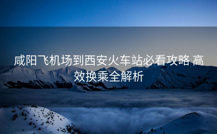 咸陽飛機場到西安火車站必看攻略 高效換乘全解析